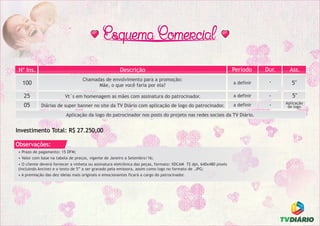 • Prazo de pagamento: 15 DFM;
• Valor com base na tabela de preços, vigente de Janeiro a Setembro/16;
Observações:
• O cliente deverá fornecer a vinheta ou assinatura eletrônica das peças, formato: XDCAM 72 dpi, 640x480 pixels
(incluindo Ancine) e o texto de 5” a ser gravado pela emissora, assim como logo no formato de .JPG;
Investimento: R$ R$ 25.000,00
Dur.DescriçãoNº Ins.
-05 Diárias de super banner no site da TV Diário com aplicação de logo do patrocinador.
-100
Chamadas de envolvimento para a promoção:
Mãe, o que você faria por ela?
Ass.
5"
Aplicação
de logo
-25 Vt´s em homenagem as mães com assinatura do patrocinador. 5"
Período
a definir
a definir
a definir
Investimento Total: R$ 27.250,00
Aplicação da logo do patrocinador nos posts do projeto nas redes sociais da TV Diário.
• A premiação das dez ideias mais originais e emocionantes ficará a cargo do patrocinador.
 