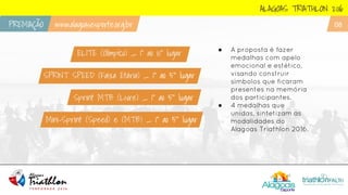 ALAGOAS TRIATHLON 2016
PREMIAÇÃO www.alagoasesporte.org.br 08
SPRINT SPEED (Faixa Etária) _ 1˚ ao 5˚ lugar
Sprint MTB (Livre) _ 1˚ ao 5˚ lugar
Mini-Sprint (Speed) e (MTB) _ 1˚ ao 5˚ lugar
ELITE (Olimpíco) _ 1˚ ao 10˚ lugar ● A proposta é fazer
medalhas com apelo
emocional e estético,
visando construir
símbolos que ficaram
presentes na memória
dos participantes.
● 4 medalhas que
unidas, sintetizam as
modalidades do
Alagoas Triathlon 2016.
 