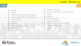 ● SEMEL
● FMAC
● Capitania dos Portos de Alagoas
● Corpo de Bombeiros de Alagoas
● Polícia Militar
● SEMSCC
● SEMPMA
● Promoção do turismo
● ABRASEL
● Exercito
ALAGOAS TRIATHLON 2016
APOIO 11
● SECOM - Maceió
● Exército Brasileiro - 59º BIMTZ/AL
● SAMU
● CASAL
● Usina do Gelo
● Porto de Maceió
● Promotoria do Consumidor
● Fundação Cultural
● SLUM
● IMA
 