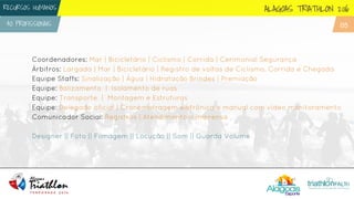 Coordenadores: Mar | Bicicletário | Ciclismo | Corrida | Cerimonial Segurança
Árbitros: Largada | Mar | Bicicletário | Registro de voltas de Ciclismo, Corrida e Chegada
Equipe Staffs: Sinalização | Água | Hidratação Brindes | Premiação
Equipe: Balizamento | Isolamento de ruas
Equipe: Transporte | Montagem e Estruturas
Equipe: Delegado oficial | Cronometragem eletrônica e manual com vídeo monitoramento
Comunicador Social: Registros | Atendimento a imprensa
Designer || Foto || Filmagem || Locução || Som || Guarda Volume
ALAGOAS TRIATHLON 2016
4O PROFISSIONAIS
RECURSOS HUMANOS
05
 