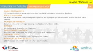 GRADES DE ISOLAMENTO
50 Painéis com aplicação de logotipos, para instalação na área do bicicletário da prova
PÓRTICO DE CHEGADA
Em estrutura metálica com painéis para exposição dos logotipos que patrocinam o evento em duas torres
laterais.
PALANQUE DE PREMIAÇÃO
Estrutura em painel com logotipos disponibilizados no fundo do pódio.
BARRACAS
Várias barracas dispostas com logotipos
SACOLA PARA KIT DO ATLETA
250 Unidades, produzidas em plástico com aplicação de logotipos.
CAMISA DO ATLETA
250 Unidades, em poliamida com o logotipos nas costas.
NUMERAÇÃO NO PEITO DO ATLETA
250 Unidades, em TY-VEC com o logotipo e numeração.
ALAGOAS TRIATHLON 2016
VISIBILIDADE DO PATROCÍNIO www.alagoasesporte.org.br 06
 