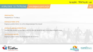 PREMIAÇÃO
Medalhas e Troféus.
ESPAÇO PARA SITE
Espaço publicitário no site alagoasesporte.org.br
ESPAÇO ARENA ESPORTIVA
Venda de produtos ou serviços no dia do evento em uma área organizada
OUTDOOR MOVÉL
Espaço publicitário no transporte do evento
ALAGOAS TRIATHLON 2016
VISIBILIDADE DO PATROCÍNIO www.alagoasesporte.org.br 06
 