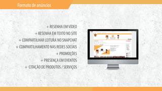 Formato de anúncios
+ RESENHA EMVÍDEO
+ RESENHA EMTEXTO NO SITE
+ COMPARTILHAR LEITURA NO SNAPCHAT
+ COMPARTILHAMENTO NAS REDES SOCIAIS
+ PROMOÇÕES
+ PRESENÇA EM EVENTOS
+ CITAÇÃO DE PRODUTOS / SERVIÇOS
 