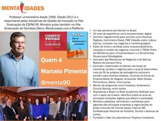 Quem é
Marcelo Pimenta
@menta90
Professor universitário desde 1996. Desde 2011 é o
responsável pelas disciplinas de Gestão da Inovação na Pós-
Graduação da ÈSPM/SP. Ministra aulas também na Pós-
Graduação da Damásio/Devry, MeuSucesso.com e Polifonia
• Um dos pioneiros da Internet no Brasil
• 20 anos de experiência como empreendedor digital
• Contribui regularmente para veículos como Startupi,
Digitaks, Ecommerce Brasil, PME Estadão sobre cultura
startup, inovação nos negócios e marketing digital.
• Editor de livros e cartilhas sobre empreendedorismo,
inovação e modelo de negócios incluindo o TREM (Trilha
de Referência para o Empreendedor) e o Ferramentas
Visuais para Estrategistas
• Cocriador das Maratonas de Negócios e do Startup
Makers da Campus Party
• Consultor credenciado ao Sebrae nas áreas de
marketing, vendas e negócios para o qual já desenvolveu
mais de 50 de projetos de abrangência nacional e
também para diversos estados, incluindo as Feiras do
Empreendedor de Alagoas, Amazonas, Mato Grosso,
Pernambuco, Bahia, entre outras
• Mentor de programas como Inovativa, Aceleratech,
Circuito Startup, entre outros
• Representa o Brasil na Rede Acadêmica NetExplo que,
com o apoio da Unesco, identifica todos os anos as
principais inovações digitais que afetam a sociedade
• Ministrou palestras, seminários e workshops para
algumas das principais empresas e organizações do
Brasil incluindo HP, Comitê Gestor Internet BR,
Confederação Nacional da Indústria, Sicredi e dezenas de
outras.
• Fundador e líder do Laboratorium Projetos Inovadores
 