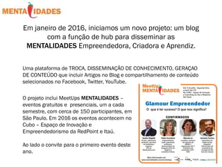 Em janeiro de 2016, iniciamos um novo projeto: um blog
com a função de hub para disseminar as
MENTALIDADES Empreendedora, Criadora e Aprendiz.
Uma plataforma de TROCA, DISSEMINAÇÃO DE CONHECIMENTO, GERAÇAO
DE CONTEÚDO que incluir Artigos no Blog e compartilhamento de conteúdo
selecionados no Facebook, Twitter, YouTube.
O projeto inclui MeetUps MENTALIDADES –
eventos gratuitos e presenciais, um a cada
semestre, com cerca de 150 participantes, em
São Paulo. Em 2016 os eventos acontecem no
Cubo – Espaço de Inovação e
Empreendedorismo da RedPoint e Itaú.
Ao lado o convite para o primeiro evento deste
ano.
 
