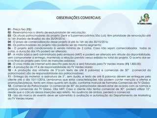 OBSERVAÇÕES COMERCIAIS
01 - Preço fixo (R$);
02 - Reservamo-nos o direito de exclusividade de veiculação;
03 - Os atuais patrocinadores do projeto (Zenir e Supermercadinhos São Luís) têm prioridade de renovação até
às 16h (horário de Brasília) do dia 30/09/2016;
04 - O prazo de comercialização desse projeto é até às 16h do dia 30/10/2016;
05 - Os patrocinadores do projeto não poderão ser do mesmo segmento;
06 - O projeto está condicionado à venda mínima de 2 cotas. Caso não sejam comercializadas todas as
cotas, a duração dos VTs poderá ser alterada.
07 - A mídia básica será administrada pela emissora (MKT) e poderá ser alterada em virtude da disponibilidade,
sem comprometer a entrega, mantendo a relação previsto versus exibido no total do projeto. O acerto dar-se-
á no final do projeto pelo total de inserções exibidas;
08 - O cross mídia de internet está descrito pelo bruto e será faturado pela TV Verdes Mares (R$ 1.800,00);
09 – A produção do VT é de responsabilidade da TV Verdes Mares;
10 - A produção das vinhetas de 5”(com texto de até 8 palavras) e comerciais de 30” (comercial do
patrocinador) são de responsabilidade dos patrocinadores;
11 - Entrega do material: a assinatura de 5”, sem áudio, e texto de até 8 palavras devem ser entregues pelo
cliente até o dia 10/11/2016. Lembramos que estas caracterizações não podem conter menção a ofertas e
promoções/preços, tanto em vídeo quanto em áudio, conforme manual de Formatos Comerciais da TV Globo;
12 - Comercial do Patrocinador: O comercial de 30” do patrocinador deverá estar de acordo com as normas e
práticas comerciais da TV Globo. Obs MKT: Caso o cliente não tenha comercial de 30”, poderá utilizar 15”,
desde que o cálculo dessas inserções seja refeito. Na ausência de ambos, perderá o comercial;
13 - Uso da marca do evento deve ser submetido à avaliação e autorização do Departamento de Marketing
da TV Verdes Mares;
 
