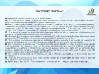 OBSERVAÇÕES COMERCIAIS
14 - O evento é de responsabilidade da TV Verdes Mares;
15 - A TV Verdes Mares reserva o direito de alterar itens relacionados às propriedades de arena, data e/ou
local, adequando-os às necessidades do evento e da emissora;
16 - Para confecção de materiais promocionais o patrocinador deverá enviar sua logomarca vetorizada para
o Marketing da emissora, em arquivo .ai, .psd ou .cdr, com no mínimo 300 dpi, fundo transparente e com
manual de aplicação da marca para mkt.tvm@verdesmares.com.br. A inclusão da logomarca fica
condicionada à data da comercialização do projeto, em virtude do prazo para impressão.
17 - A emissora se reserva no direito de exibir chamadas adicionais sem a marca dos patrocinadores, em
função de necessidades estratégicas e/ou promocionais;
18 - Os custos de material promocional/arena e produção/VT estão descritos pelo líquido e deverão ser pagos
diretamente à TV Verdes Mares, ambos com vencimento dia 15 de dezembro de 2016.
19 - Outras ações promocionais poderão ser realizadas mediante consulta e aprovação do marketing da
emissora e do realizador do evento. Os custos destas ações são por conta do(s) patrocinador(es).
20 - Este material será produzido pela TV Verdes Mares Ltda. para utilização privada e é proibida a reprodução
total ou parcial, por qualquer meio ou processo, especialmente por sistemas gráficos, microfílmicos,
reprográficos, fonográficos e videográficos, bem como qualquer alteração/edição em seu conteúdo. Essas
proibições aplicam-se também às características gráficas da obra e à sua editoração. Proibido o uso não
autorizado sob pena de responsabilização dos infratores;.
21 - Pós-venda: o cliente receberá um relatório/vídeo após o final da veiculação, a ser desenvolvido pelo MKT
da emissora;
22 - As datas de transmissão dos jogos estão sujeitas à grade de programação da Rede Globo e poderão
sofrer alterações sem aviso prévio;
23 - Fonte: Ibope - A&F Viewer – Grande Fortaleza - setembro de 2016 - Atlas de Cobertura Rede Globo.
 