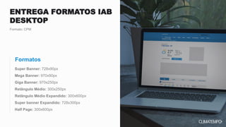 Super Banner: 728x90px
Mega Banner: 970x90px
Giga Banner: 970x250px
Retângulo Médio: 300x250px
Retângulo Médio Expandido: 300x600px
Super banner Expandido: 728x300px
Half Page: 300x600px
Formato: CPM
ENTREGA FORMATOS IAB
DESKTOP
Formatos
 