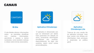 Aplicativo
Climatempo Lite
M-Site Aplicativo Climatempo
O aplicativo é direcionado aos
que se interessam por dados
mais profundos em relação ao
clima, fornecendo informações
simultâneas aos usuários,
disponibilizando de login dos
usuários, assim como outras
personalizações.
Trata-se de uma versão lite
do aplicativo principal, mais
leve, porém com ênfase em
informações mais principais
e essenciais ao público
geral.
O site Mobile oferece informações
sobre as previsões climáticas
com maiores informações,
permitindo o acesso a outros
conteúdos, como também notícias
e vídeos sobre temas associados.
CANAIS
 