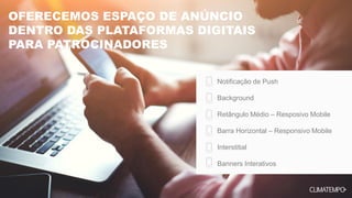 OFERECEMOS ESPAÇO DE ANÚNCIO
DENTRO DAS PLATAFORMAS DIGITAIS
PARA PATROCINADORES
Notificação de Push
Background
Retângulo Médio – Resposivo Mobile
Barra Horizontal – Responsivo Mobile
Interstitial
Banners Interativos
 