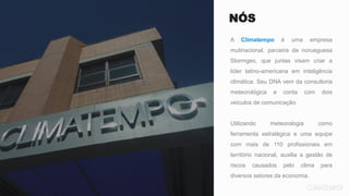 NÓS
A Climatempo é uma empresa
mutinacional, parceira da norueguesa
Stormgeo, que juntas visam criar a
líder latino-americana em inteligência
climática. Seu DNA vem da consultoria
meteorológica e conta com dois
veículos de comunicação.
Utilizando meteorologia como
ferramenta estratégica e uma equipe
com mais de 110 profissionais em
território nacional, auxilia a gestão de
riscos causados pelo clima para
diversos setores da economia.
 