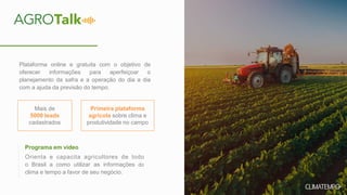 Plataforma online e gratuita com o objetivo de
oferecer informações para aperfeiçoar o
planejamento da safra e a operação do dia a dia
com a ajuda da previsão do tempo.
Orienta e capacita agricultores de todo
o Brasil a como utilizar as informações do
clima e tempo a favor de seu negócio.
Mais de
5000 leads
cadastrados
Programa em vídeo
Primeira plataforma
agrícola sobre clima e
produtividade no campo
 