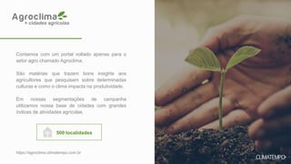 Contamos com um portal voltado apenas para o
setor agro chamado Agroclima.
São matérias que trazem bons insights aos
agricultores que pesquisam sobre determinadas
culturas e como o clima impacta na produtividade.
Em nossas segmentações de campanha
utilizamos nossa base de cidades com grandes
índices de atividades agrícolas.
500 localidades
https://agroclima.climatempo.com.br
+ cidades agrícolas
 