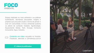 Espaço dedicado ao meio ambiente e as práticas
sustentáveis, abordando discussões, insights e
projetos que procuram mudar a forma de pensar e
viver em comunidade. O Foco ambiental sustenta
os pilares de conteúdo: Cidades, AgroEcologia,
Aquecimento Global, Tech, Energia, Consumo
Consciente, Água, Indústria.
Conteúdo em vídeo veiculado no Youtube,
Facebook, televisão e Climatempo.com.br
27 vídeos já publicados
 