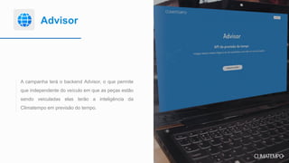 Advisor
A campanha terá o backend Advisor, o que permite
que independente do veículo em que as peças estão
sendo veiculadas elas terão a inteligência da
Climatempo em previsão do tempo.
 