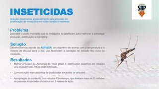 Descobrir o exato momento que os mosquitos se proliferam para melhorar a estratégia
produção, distribuição e marketing.
Desenvolvemos através do ADVISOR, um algoritmo de acordo com a temperatura e o
volume de chuvas para o dia, que favorecem a condição de eclosão dos ovos do
mosquito.
• Melhor previsão de demanda de meio prazo e distribuição assertiva em cidades
que possuem alto índice de proliferação.
• Comunicação mais assertiva da publicidade em todos os veículos.
• Apropriação do conteúdo nos veículos Climatempo, que tiveram mais de 20 milhões
de pessoas impactadas impactos em 3 meses de ação.
INSETICIDAS
Solução desenvolvia especialmente para previsão de
proliferação de mosquitos em todas cidades brasileiras.
Problema
Solução
Resultados
 