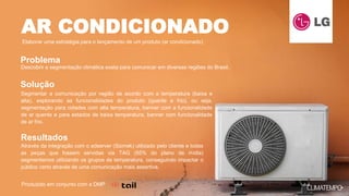 Descobrir a segmentação climática exata para comunicar em diversas regiões do Brasil.
Segmentar a comunicação por região de acordo com a temperatura (baixa e
alta), explorando as funcionalidades do produto (quente e frio), ou seja,
segmentação para cidades com alta temperatura, banner com a funcionalidade
de ar quente e para estados de baixa temperatura, banner com funcionalidade
de ar frio.
Através da integração com o adserver (Sizmek) utilizado pelo cliente e todas
as peças que fossem servidas via TAG (65% do plano de mídia)
segmentamos utilizando os grupos de temperatura, conseguindo impactar o
público certo através de uma comunicação mais assertiva.
AR CONDICIONADO
Elaborar uma estratégia para o lançamento de um produto (ar condicionado)
Problema
Solução
Resultados
Produzido em conjunto com a DMP
 
