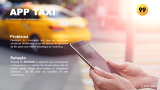 Descobrir o momento em que as condições
climáticas favoreciam o uso do serviço do aplicativo
da 99, para uma melhor estratégia de marketing.
Através do ADVISOR, o algoritmo que compreende
a temperatura e o volume de chuvas para o dia em
vários locais, foram direcionados e divulgados
anúncios da 99 para os usuários do site
Climatempo.
APP TAXI
Elaboração de estratégia de performance
Problema
Solução
 