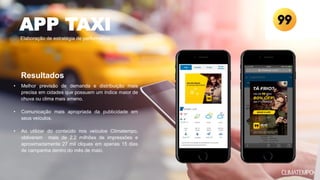 • Melhor previsão de demanda e distribuição mais
precisa em cidades que possuem um índice maior de
chuva ou clima mais ameno.
• Comunicação mais apropriada da publicidade em
seus veículos.
• Ao utilizar do conteúdo nos veículos Climatempo,
obtiveram mais de 2.2 milhões de impressões e
aproximadamente 27 mil cliques em apenas 15 dias
de campanha dentro do mês de maio.
APP TAXI
Elaboração de estratégia de performance
Resultados
 