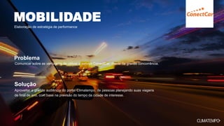 Aproveitar a grande audiência do portal Climatempo, de pessoas planejando suas viagens
de final de ano, com base na previsão do tempo da cidade de interesse.
Comunicar sobre as vantagens de utilizar o serviço ConectCar, diante da grande concorrência.
MOBILIDADE
Elaboração de estratégia de performance
Problema
Solução
 