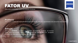 FATOR UV
Elaboração de estratégia a partir de condições climáticas
Através do ADVISOR, o algoritmo que interpreta as mudanças climáticas em diversas
áreas, foram segmentadas regiões que apresentavam alto grau de índice UV, divulgados
anúncios da Zeiss para os usuários do site Climatempo.
Comunicar o usuário que se encontra em localidades de alto índice UV, segmentando uma campanha mais assertiva.
Problema
Solução
 