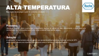 Elaboração de estratégia a partir de condições climáticas
A campanha foi segmentada para as regiões que apresentavam temperaturas elevadas, acima de 30ºC,
dessa forma, o usuário era impactado com anúncios sobre a campanha “dezembro laranja “.
Alertar os usuários sobre a prevenção e diagnóstico precoce do câncer de pele, direcionando o clique para uma
landing page com informações sobre como evitar e detectar esse tipo de quadro.
Problema
Solução
ALTA TEMPERATURA
 