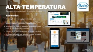 Elaboração de estratégia a partir de condições climáticas
• Correlação com a condição climática da região.
• Os formatos selecionados para a campanha foram
Retângulo Médio, Interstitial e Push Notification.
• O Retângulo Médio e Interstitial alcançaram juntos
mais de 9,3 milhões de impressões.
• Número de CTR acima da média do formato Interstitial.
• O Push Notification via website (desktop e mobile)
obteve mais de 1,3 milhões de disparos.
Resultados
ALTA TEMPERATURA
 