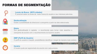 É possível saber os locais de maior busca do usuário e seu interesse pela área.
Locais de Busca (6070 cidades)
Existe a possibilidade de direcionar a campanha a partir da data selecionada.
Geolocalização
FORMAS DE SEGMENTAÇÃO
Sua geolocalização é captada e reconhecida para tornar mais assertiva a
campanha de acordo com o reconhecimento do local do usuário.
Diária
O perfil do usuário é traçado, possibilitando identificar o target de maneira mais certeira.
DMP (Perfil de Usuário)
O horário pode ser segmentado de acordo com cada produto.
Horário
 