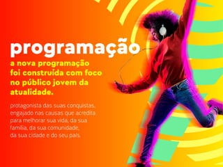 a nova programação
foi construída com foco
no público jovem da
atualidade.
protagonista das suas conquistas,
engajado nas causas que acredita
para melhorar sua vida, da sua
família, da sua comunidade,
da sua cidade e do seu país.
programação
 