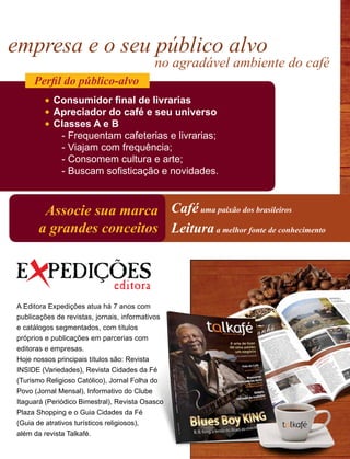 empresa e o seu público alvo
no agradável ambiente do café
Caféuma paixão dos brasileiros
Leituraa melhor fonte de conhecimento
Associe sua marca
a grandes conceitos
Consumidor final de livrarias
Apreciador do café e seu universo
Classes A e B
- Frequentam cafeterias e livrarias;		
- Viajam com frequência;
- Consomem cultura e arte;
- Buscam sofisticação e novidades.
Perfil do público-alvo
A Editora Expedições atua há 7 anos com
publicações de revistas, jornais, informativos
e catálogos segmentados, com títulos
próprios e publicações em parcerias com
editoras e empresas.
Hoje nossos principais títulos são: Revista
INSIDE (Variedades), Revista Cidades da Fé
(Turismo Religioso Católico), Jornal Folha do
Povo (Jornal Mensal), Informativo do Clube
Itaguará (Periódico Bimestral), Revista Osasco
Plaza Shopping e o Guia Cidades da Fé
(Guia de atrativos turísticos religiosos),
além da revista Talkafé.
 