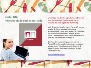 Vivemos a ERA DIGITAL e portanto, saber usar
essa ferramenta é fundamental para o
sucesso das suas ações de marketing.
﻿Mais do que um simples site, o PORTAL NN permite
ampliar de forma criativa e motivadora
a interatividade com o setor, através de conteúdos
que promovam lançamentos, vídeos, receitas,
vitrine... existem muito mais formas de se destacar,
além dos tão conhecidos ‘banners’ !
​Com layout inovador e linguagem moderna, o
PORTAL NN ganha relevância junto ao mercado ao
abordar temas como Gastronomia, Nutrição &
Saúde, Projetos, Tecnologia, Produtos, Gestão,
Lançamentos, etc.
www.nutrinews.com.br
Portal NN:
interatividade com o mercado
 