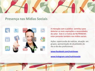 A interação com o público contribui para
detectar as reais aspirações e necessidades
do setor. Este é o motivo de NUTRINEWS
estar presente também nas mídias sociais.
Ações: repercussão de notícias, atuação em
grupos, apresentação de atualidades do
dia-a-dia dos profissionais
www.facebook.com/nutrinews
www.instagram.com/nutrinewsbr
Presença nas Mídias Sociais
 