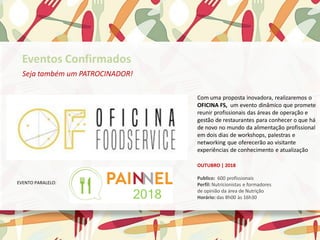 Eventos Confirmados
2018
Com uma proposta inovadora, realizaremos o
OFICINA FS, um evento dinâmico que promete
reunir profissionais das áreas de operação e
gestão de restaurantes para conhecer o que há
de novo no mundo da alimentação profissional
em dois dias de workshops, palestras e
networking que oferecerão ao visitante
experiências de conhecimento e atualização
OUTUBRO | 2018
Publico: 600 profissionais
Perfil: Nutricionistas e formadores
de opinião da área de Nutrição
Horário: das 8h00 às 16h30
EVENTO PARALELO:
2018
Seja também um PATROCINADOR!
 