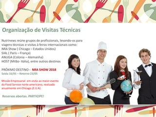 Organização de Visitas Técnicas
Nutrinews reúne grupos de profissionais, levando-os para
viagens técnicas e visitas à feiras internacionais como:
NRA Show ( Chicago – Estados Unidos)
SIAL ( Paris – França)
ANUGA (Colonia – Alemanha)
HOST (Milão- Itália), entre outros destinos
PRÓXIMO DESTINO - NRA SHOW 2018
Saida 16/05 – Retorno 23/05
Missão Empresarial em visita ao maior evento
do Food Service norte-americano, realizado
anualmente em Chicago.(E.U.A).
Reservas abertas. PARTICIPE!
 
