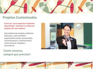 Como vê, nossa expertise é bastante
diversificada contribuir em diversos
projetos de sua empresa.
Seja elaborando projetos editoriais
exclusivos, como também,
organizando eventos (convenções,
comemorativos e motivacionais),
visitas técnicas dirigidas e
consultorias.
Projetos Customizados
Conte conosco,
sempre que precisar!
 