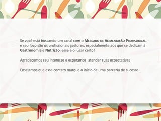 ​Se você está buscando um canal com o MERCADO DE ALIMENTAÇÃO PROFISSIONAL,
e seu foco são os profissionais gestores, especialmente aos que se dedicam à
Gastronomia e Nutrição, esse é o lugar certo!
﻿
Agradecemos seu interesse e esperamos atender suas expectativas
​
Ensejamos que esse contato marque o início de uma parceria de sucesso.
 