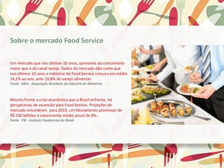 Sobre o mercado Food Service
Um mercado que nos últimos 10 anos, apresenta do crescimento
maior que o do canal varejo. Dados do mercado dão conta que
nos últimos 10 anos a indústria do Food Service cresceu em média
14,1% ao ano, ante 10,8% do varejo alimentar.
Fonte: ABIA - Associação Brasileira da Industria de Alimentos
Mesmo frente a crise econômica que o Brasil enfrenta, há
perspectivas de ascensão para Food Service. Projeções de
mercado vislumbram para 2019, um faturamento promissor de
R$ 230 bilhões e crescimento médio anual de 8% .
Fonte: IFB - Instituto Foodservice do Brasil
 