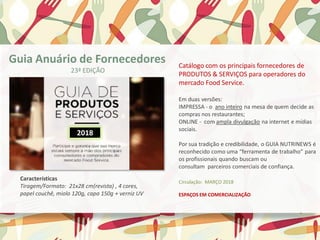Catálogo com os principais fornecedores de
PRODUTOS & SERVIÇOS para operadores do
mercado Food Service.
Em duas versões:
IMPRESSA - o ano inteiro na mesa de quem decide as
compras nos restaurantes;
ONLINE - com ampla divulgação na internet e mídias
sociais.
Por sua tradição e credibilidade, o GUIA NUTRINEWS é
reconhecido como uma “ferramenta de trabalho” para
os profissionais quando buscam ou
consultam parceiros comerciais de confiança.
Circulação: MARÇO 2018
ESPAÇOS EM COMERCIALIZAÇÃO
Características
Tiragem/Formato: 21x28 cm(revista) , 4 cores,
papel couchê, miolo 120g, capa 150g + verniz UV
Guia Anuário de Fornecedores
23ª EDIÇÃO
2018
 