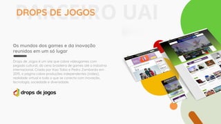 Os mundos dos games e da inovação
reunidos em um só lugar
Drops de Jogos é um site que cobre videogames com
pegada cultural, da cena brasileira de games até a indústria
internacional. Criado por Kao Tokio e Pedro Zambarda em
2015, a página cobre produções independentes (indies),
realidade virtual e tudo o que se conecta com inovação,
tecnologia, sociedade e diversidade.
PARCEIRO UAIDROPS DE JOGOS
 