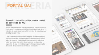 Parceria com o Portal Uai, maior portal
de conteúdo de MG
Nosso site possui uma parceria premium com o Portal Uai
(uai.com.br), maior portal de MG, que possui mais de 12,5
milhões de usuários únicos e 120 milhões de visualizações
de páginas por mês.
Com a parceria, conseguimos ampliar a visibilidade dos
nossos conteúdos, que tem destaque na capa do Portal,
além de usar da credibilidade da marca para adicionar
valor ao nosso site. Além disso, usamos também da
expertise do Uai em mídia programática para operação
de venda de publicidade dentro do nosso site.
PARCERIAPORTAL UAI
 