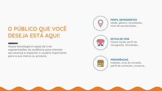 O PÚBLICO QUE VOCÊ
DESEJA ESTÁ AQUI!
Nossa tecnologia é capaz de criar
segmentações da audiência para otimizar
seu alcance e impactar o usuário importante
para a sua marca ou produto.
PERFIL DEMOGRÁFICO
Idade, gênero, localização,
nível de escolaridade...
ESTILO DE VIDA
Classe social, perﬁl de
navegação, atividades...
PREFERÊNCIAS
Hobbies, time do coração,
perﬁl de conteúdo, compras...
 