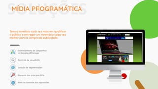 SOLUÇÕESMÍDIA PROGRAMÁTICA
Temos investido cada vez mais em qualiﬁcar
o público e entregar um inventário cada vez
melhor para a compra de publicidade.
Gerenciamento de campanhas
via Google AdManager
Controle de viewability
Criação de segmentações
Garantia dos principais KPIs
100% de controle das impressões
 