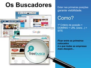 Os Buscadores   Estar nas primeiras posições
                garante visibilidade.


                Como?
                1º Critério de posição =
                DOMÍNIO = URL (www...) =
                SITE



                Ficar entre os primeiros
                colocados
                é o que todas as empresas
                mais desejam...
 