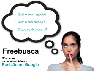 Qual o seu negócio?

            Qual a sua cidade?

            O que você procura?




Freebusca
Nós temos
o site, o domínio e a
Posição no Google
 