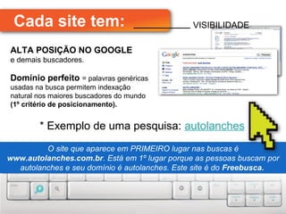 Cada site tem:                               VISIBILIDADE

ALTA POSIÇÃO NO GOOGLE
e demais buscadores.

Domínio perfeito = palavras genéricas
usadas na busca permitem indexação
natural nos maiores buscadores do mundo
(1º critério de posicionamento).


        * Exemplo de uma pesquisa: autolanches
          O site que aparece em PRIMEIRO lugar nas buscas é
          O site que aparece em PRIMEIRO lugar nas buscas é
www.autolanches.com.br. Está em 1º lugar porque as pessoas buscam por
www.autolanches.com.br. Está em 1º lugar porque as pessoas buscam por
  autolanches e seu domínio é autolanches. Este site é do Freebusca.
   autolanches e seu domínio é autolanches. Este site é do Freebusca.
 