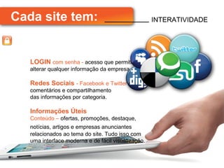Cada site tem:                                      INTERATIVIDADE




   LOGIN com senha - acesso que permite
   alterar qualquer informação da empresa.

   Redes Sociais - Facebook e Twitter -
   comentários e compartilhamento
   das informações por categoria.

   Informações Úteis
   Conteúdo – ofertas, promoções, destaque,
   notícias, artigos e empresas anunciantes
   relacionados ao tema do site. Tudo isso com
   uma interface moderna e de fácil visualização.
 