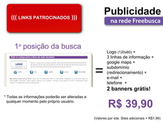 ((( LINKS PATROCINADOS )))
                                                       Publicidade


     1a posição da busca
                                                         Logo (120x60) +
                                                         3 linhas de informação +
                                                         google maps +

                                                 =       subdomínio
                                                         (redirecionamento) +
                                                         e-mail +
                                                         telefone +
                                                         2 banners grátis!
* Todas as informações poderão ser alteradas a
  qualquer momento pelo próprio usuário.
                                                          R$ 39,90
                                                 (Valores por site. Sites adicionais + R$1,99)
 