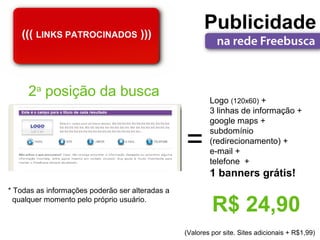 ((( LINKS PATROCINADOS )))
                                                       Publicidade


     2a posição da busca
                                                         Logo (120x60) +
                                                         3 linhas de informação +
                                                         google maps +

                                                 =
                                                         subdomínio
                                                         (redirecionamento) +
                                                         e-mail +
                                                         telefone +
                                                         1 banners grátis!
* Todas as informações poderão ser alteradas a
  qualquer momento pelo próprio usuário.
                                                          R$ 24,90
                                                 (Valores por site. Sites adicionais + R$1,99)
 