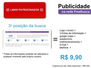 ((( LINKS PATROCINADOS )))
                                                       Publicidade


      3a posição da busca
                                                         Logo (120x60) +
                                                         3 linhas de informação +


                                                 =
                                                         google maps +
                                                         subdomínio
                                                         (redirecionamento) +
                                                         e-mail +
                                                         telefone +

* Todas as informações poderão ser alteradas a
  qualquer momento pelo próprio usuário.
                                                          R$ 9,90
                                                 (Valores por site. Sites adicionais + R$1,99)
 