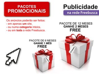 PACOTES                         Publicidade
 PROMOCIONAIS
Os anúncios poderão ser feitos:
- em apenas um site,                  PACOTE DE 12 MESES
- ou numa categoria inteira,            GANHE 2 MESES
- ou em toda a rede Freebusca.             FREE

                  PACOTE DE 6 MESES
                     GANHE 1 MÊS
                        FREE
 